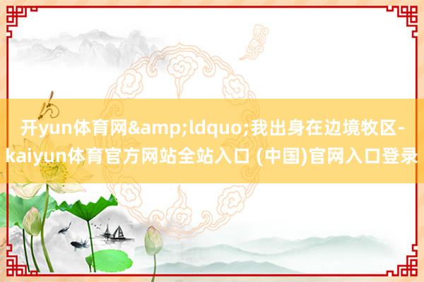 开yun体育网&ldquo;我出身在边境牧区-kaiyun体育官方网站全站入口 (中国)官网入口登录
