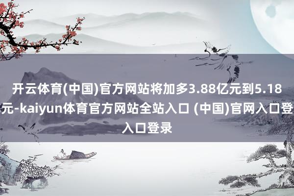 开云体育(中国)官方网站将加多3.88亿元到5.18亿元-kaiyun体育官方网站全站入口 (中国)官网入口登录