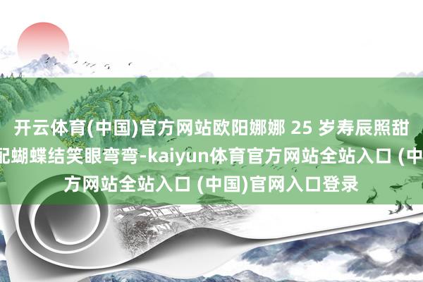 开云体育(中国)官方网站欧阳娜娜 25 岁寿辰照甜度爆表！麻花辫配蝴蝶结笑眼弯弯-kaiyun体育官方网站全站入口 (中国)官网入口登录