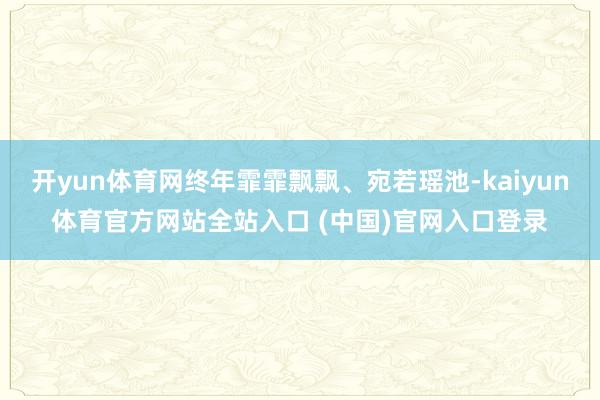 开yun体育网终年霏霏飘飘、宛若瑶池-kaiyun体育官方网站全站入口 (中国)官网入口登录