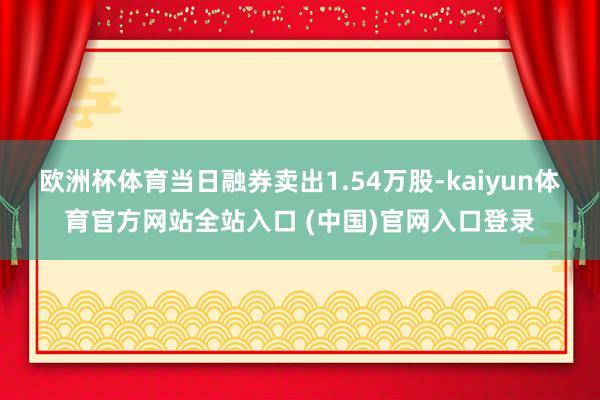 欧洲杯体育当日融券卖出1.54万股-kaiyun体育官方网站全站入口 (中国)官网入口登录