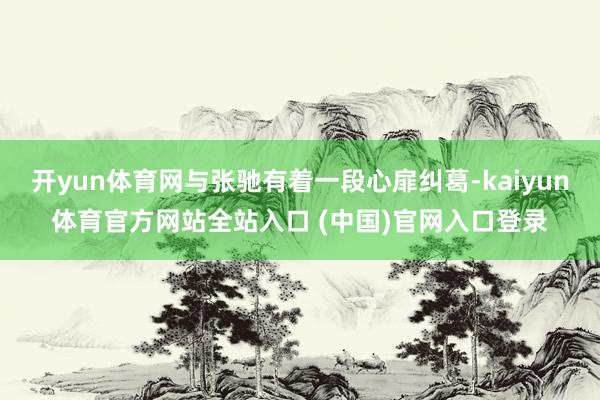 开yun体育网与张驰有着一段心扉纠葛-kaiyun体育官方网站全站入口 (中国)官网入口登录
