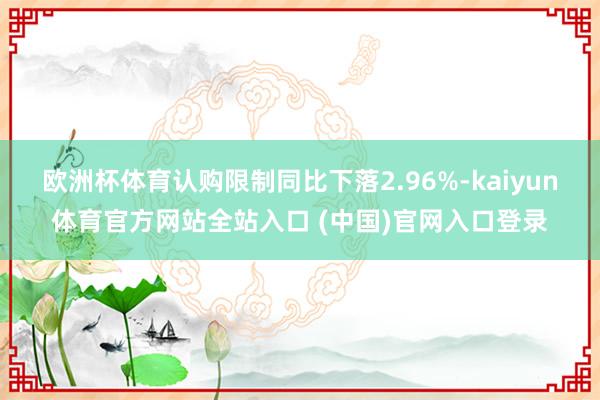 欧洲杯体育认购限制同比下落2.96%-kaiyun体育官方网站全站入口 (中国)官网入口登录