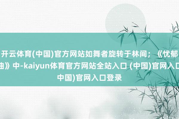 开云体育(中国)官方网站如舞者旋转于林间；《忧郁小夜曲》中-kaiyun体育官方网站全站入口 (中国)官网入口登录
