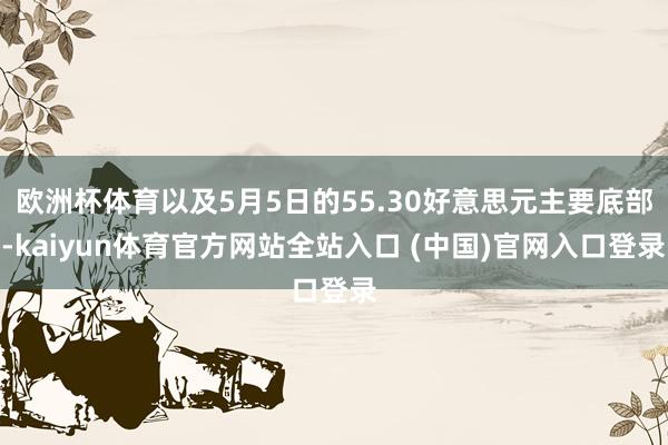 欧洲杯体育以及5月5日的55.30好意思元主要底部-kaiyun体育官方网站全站入口 (中国)官网入口登录