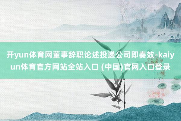 开yun体育网董事辞职论述投递公司即奏效-kaiyun体育官方网站全站入口 (中国)官网入口登录