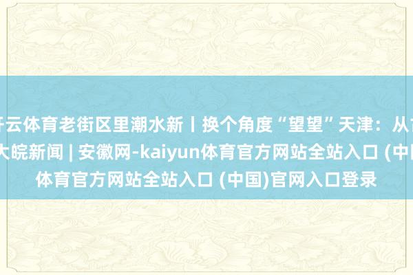 开云体育老街区里潮水新丨换个角度“望望”天津：从古而来 向新而生_大皖新闻 | 安徽网-kaiyun体育官方网站全站入口 (中国)官网入口登录