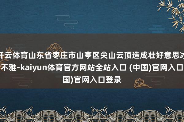 开云体育山东省枣庄市山亭区尖山云顶造成壮好意思冰瀑景不雅-kaiyun体育官方网站全站入口 (中国)官网入口登录