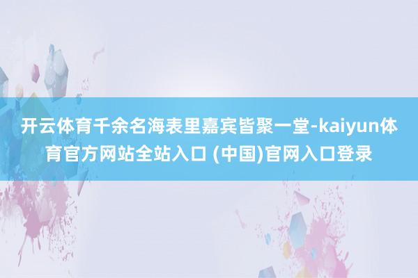 开云体育千余名海表里嘉宾皆聚一堂-kaiyun体育官方网站全站入口 (中国)官网入口登录