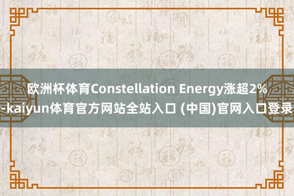 欧洲杯体育Constellation Energy涨超2%-kaiyun体育官方网站全站入口 (中国)官网入口登录