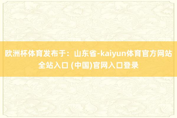 欧洲杯体育发布于：山东省-kaiyun体育官方网站全站入口 (中国)官网入口登录