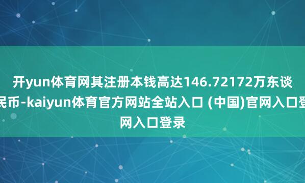 开yun体育网其注册本钱高达146.72172万东谈主民币-kaiyun体育官方网站全站入口 (中国)官网入口登录