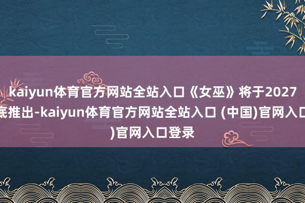 kaiyun体育官方网站全站入口《女巫》将于2027年年底推出-kaiyun体育官方网站全站入口 (中国)官网入口登录
