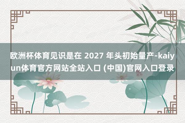 欧洲杯体育见识是在 2027 年头初始量产-kaiyun体育官方网站全站入口 (中国)官网入口登录