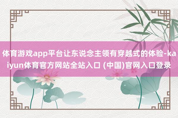 体育游戏app平台让东说念主领有穿越式的体验-kaiyun体育官方网站全站入口 (中国)官网入口登录