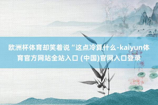 欧洲杯体育却笑着说“这点冷算什么-kaiyun体育官方网站全站入口 (中国)官网入口登录